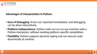 Advantages of Interpretation in Python:
• Ease of Debugging: Errors are reported immediately, and debugging
can be done interactively.
• Platform Independence: Python code can run on any machine with a
Python interpreter, without needing platform-specific compilation.
• Flexibility: Python supports dynamic typing and can execute code
dynamically at runtime.
 