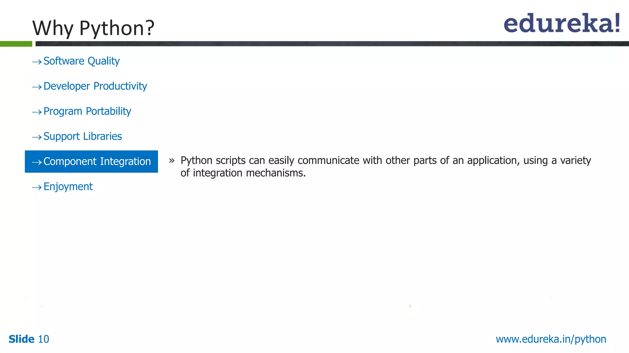 Slide 10 www.edureka.in/python
Why Python?
Software Quality
Developer Productivity
Program Portability
Support Libraries
Component Integration
Enjoyment
» Python scripts can easily communicate with other parts of an application, using a variety
of integration mechanisms.
 