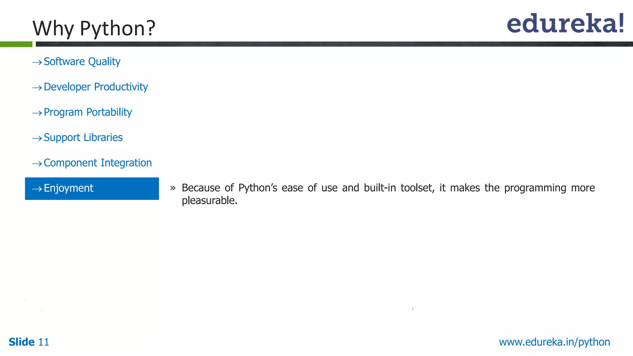 Slide 11 www.edureka.in/python
Why Python?
Software Quality
Developer Productivity
Program Portability
Support Libraries
Component Integration
Enjoyment » Because of Python’s ease of use and built-in toolset, it makes the programming more
pleasurable.
 