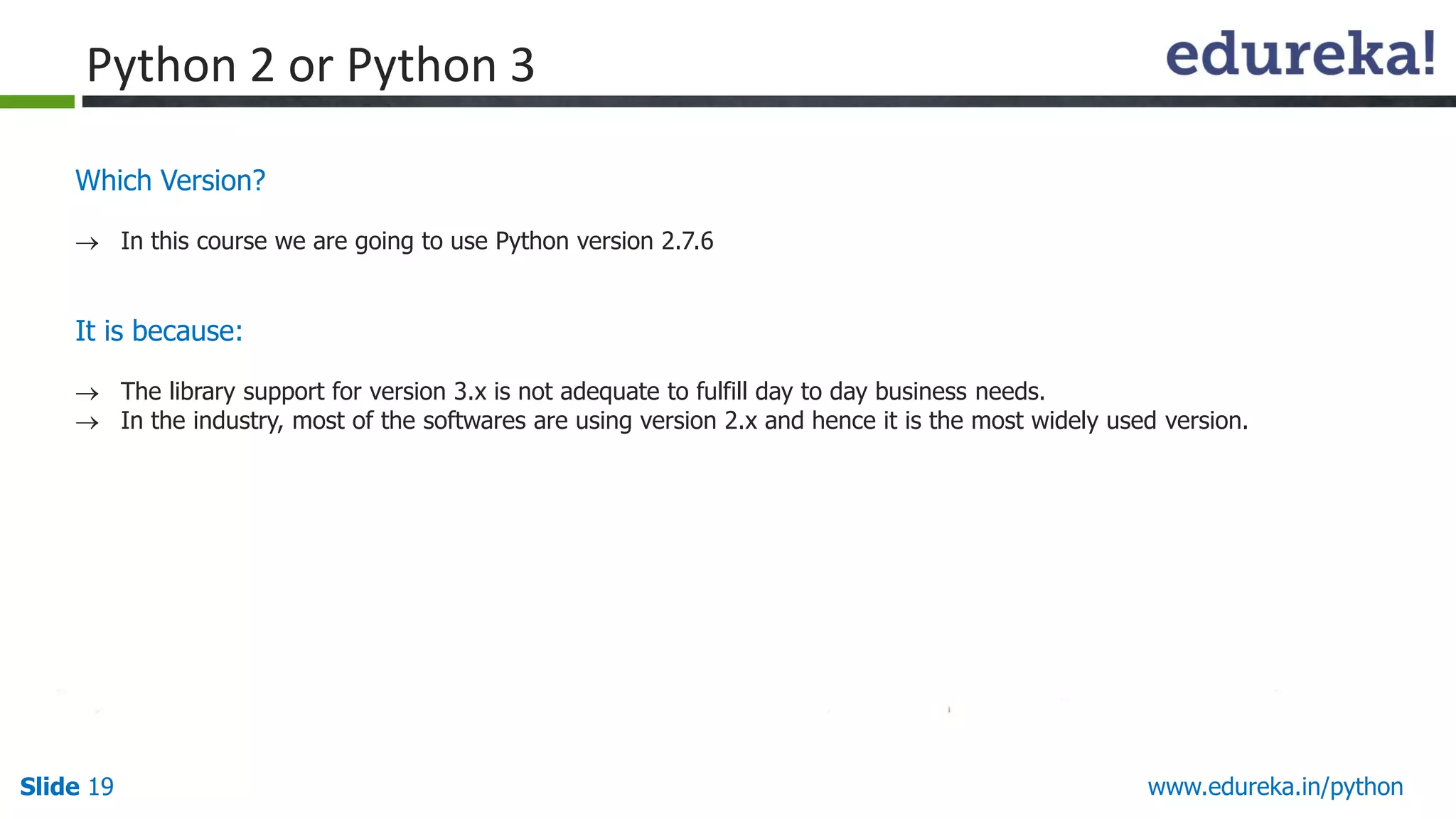 Slide 19 www.edureka.in/python
Which Version?
 In this course we are going to use Python version 2.7.6
It is because:
 The library support for version 3.x is not adequate to fulfill day to day business needs.
 In the industry, most of the softwares are using version 2.x and hence it is the most widely used version.
Python 2 or Python 3
 