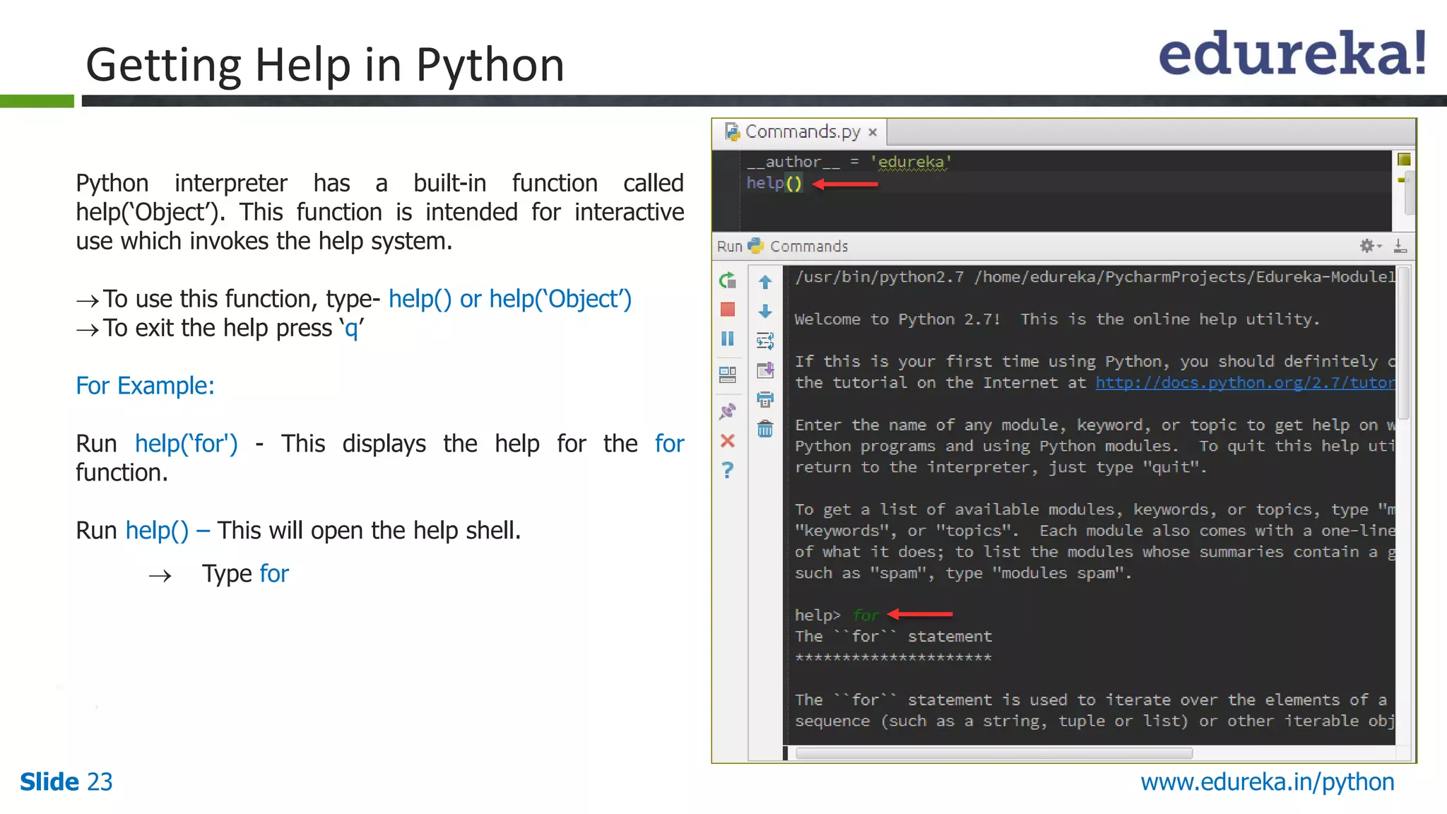 Slide 23 www.edureka.in/python
Getting Help in Python
Python interpreter has a built-in function called
help(‘Object’). This function is intended for interactive
use which invokes the help system.
To use this function, type- help() or help(‘Object’)
To exit the help press ‘q’
For Example:
Run help(‘for') - This displays the help for the for
function.
Run help() – This will open the help shell.
 Type for
“help” in Version 2.x & 3.x
 
