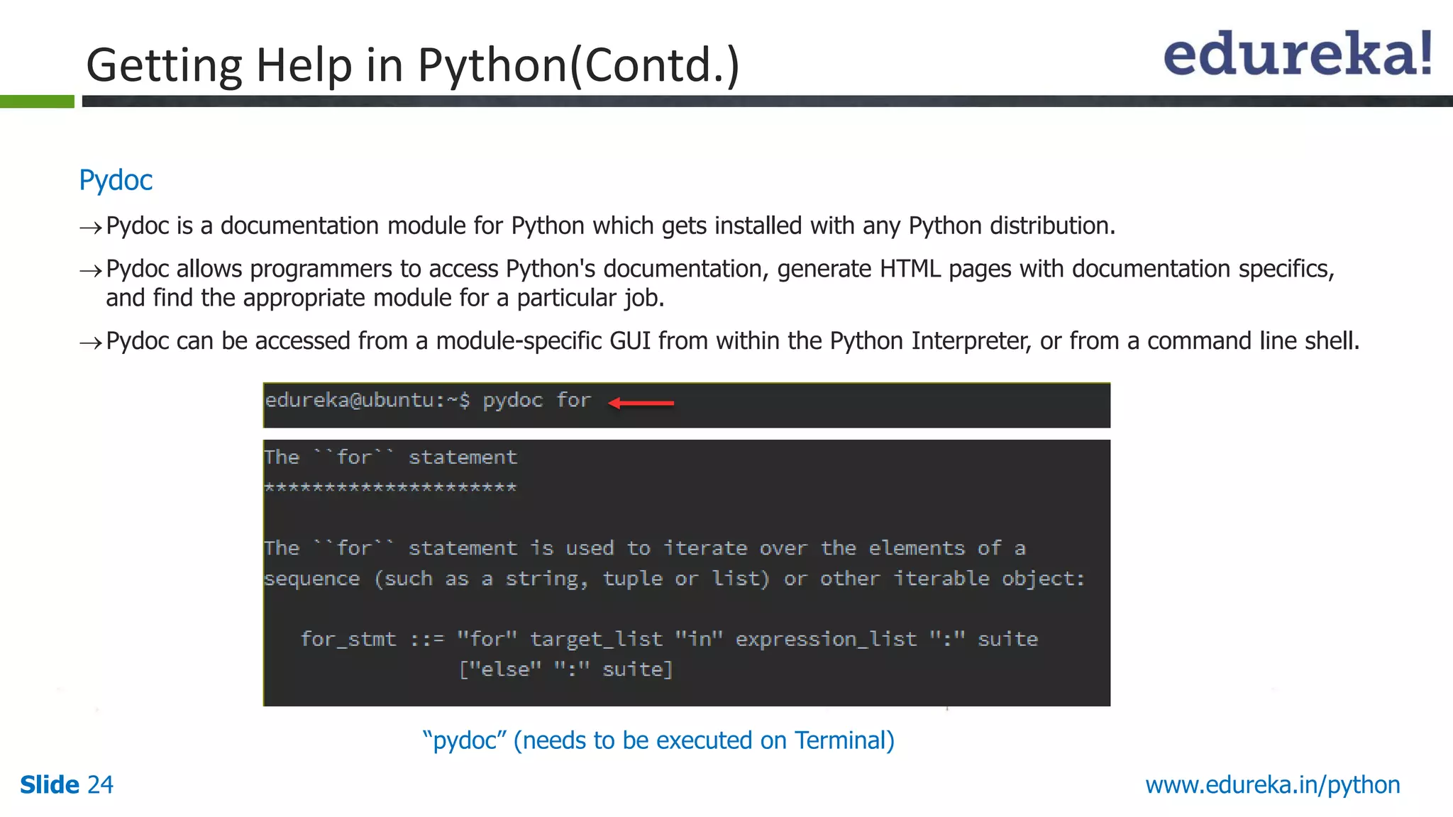 Slide 24 www.edureka.in/python
Pydoc
Pydoc is a documentation module for Python which gets installed with any Python distribution.
Pydoc allows programmers to access Python's documentation, generate HTML pages with documentation specifics,
and find the appropriate module for a particular job.
Pydoc can be accessed from a module-specific GUI from within the Python Interpreter, or from a command line shell.
Getting Help in Python(Contd.)
“pydoc” (needs to be executed on Terminal)
 