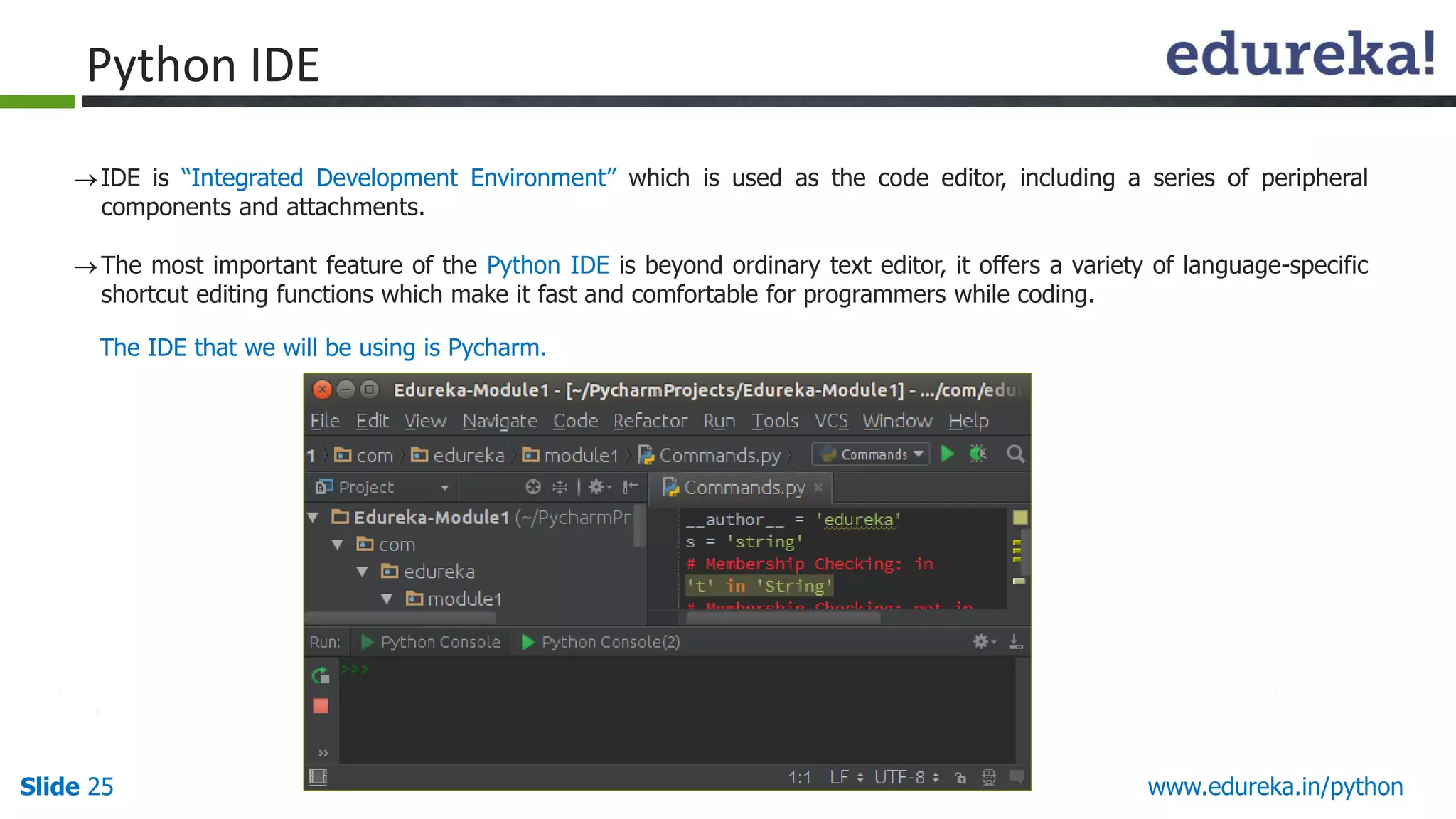 Slide 25 www.edureka.in/python
Python IDE
IDE is “Integrated Development Environment” which is used as the code editor, including a series of peripheral
components and attachments.
The most important feature of the Python IDE is beyond ordinary text editor, it offers a variety of language-specific
shortcut editing functions which make it fast and comfortable for programmers while coding.
The IDE that we will be using is Pycharm.
 