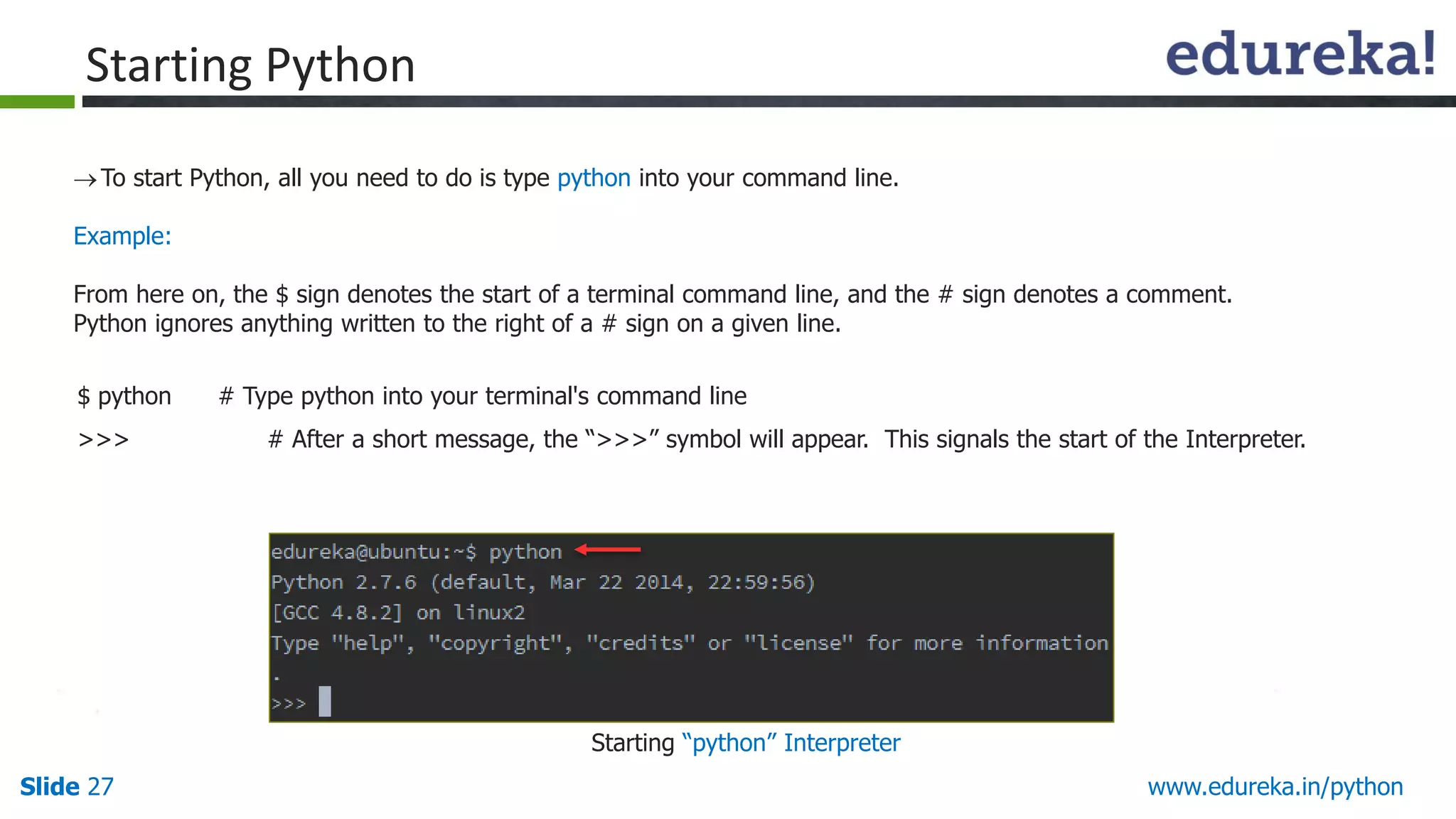 Slide 27 www.edureka.in/python
To start Python, all you need to do is type python into your command line.
Example:
From here on, the $ sign denotes the start of a terminal command line, and the # sign denotes a comment.
Python ignores anything written to the right of a # sign on a given line.
$ python # Type python into your terminal's command line
>>> # After a short message, the “>>>” symbol will appear. This signals the start of the Interpreter.
Starting Python
Starting “python” Interpreter
 