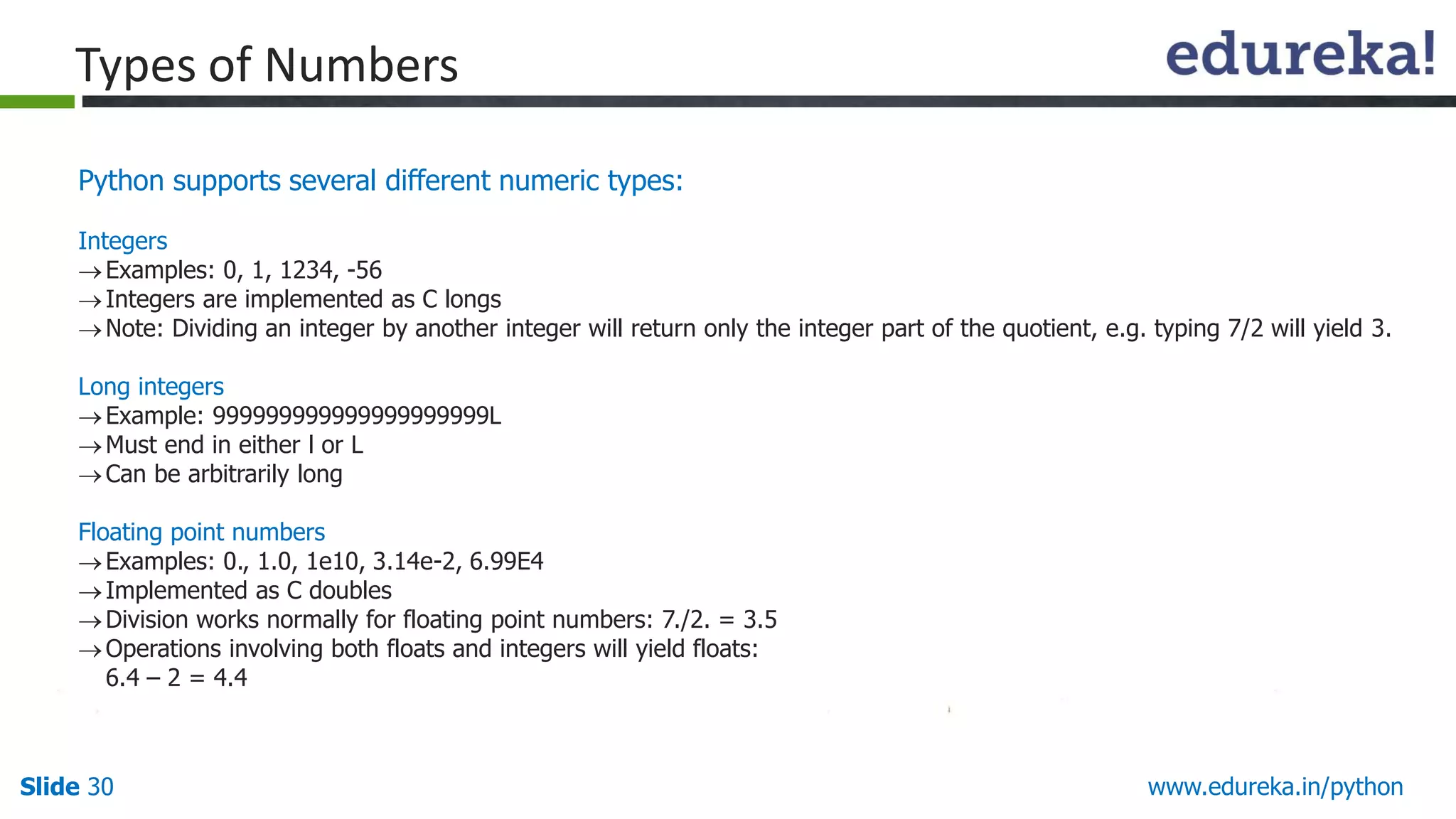 Slide 30 www.edureka.in/python
Python supports several different numeric types:
Integers
Examples: 0, 1, 1234, -56
Integers are implemented as C longs
Note: Dividing an integer by another integer will return only the integer part of the quotient, e.g. typing 7/2 will yield 3.
Long integers
Example: 999999999999999999999L
Must end in either l or L
Can be arbitrarily long
Floating point numbers
Examples: 0., 1.0, 1e10, 3.14e-2, 6.99E4
Implemented as C doubles
Division works normally for floating point numbers: 7./2. = 3.5
Operations involving both floats and integers will yield floats:
6.4 – 2 = 4.4
Types of Numbers
 