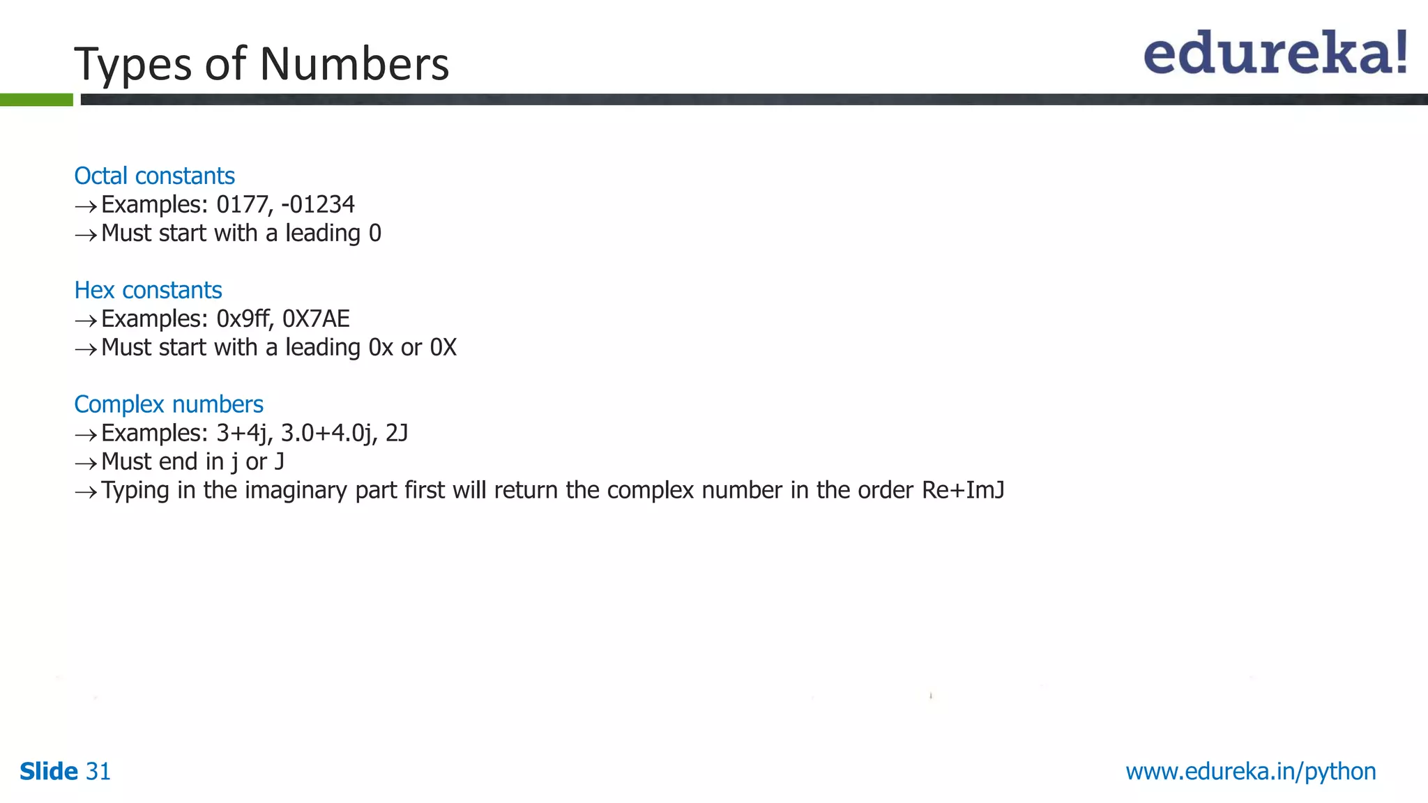 Slide 31 www.edureka.in/python
Octal constants
Examples: 0177, -01234
Must start with a leading 0
Hex constants
Examples: 0x9ff, 0X7AE
Must start with a leading 0x or 0X
Complex numbers
Examples: 3+4j, 3.0+4.0j, 2J
Must end in j or J
Typing in the imaginary part first will return the complex number in the order Re+ImJ
Types of Numbers
 