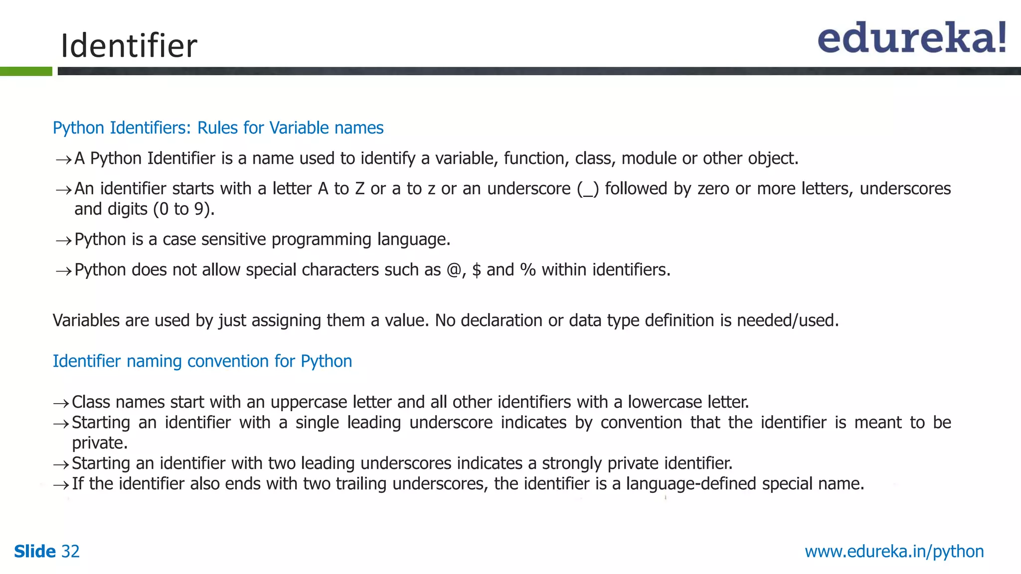 Slide 32 www.edureka.in/python
Python Identifiers: Rules for Variable names
A Python Identifier is a name used to identify a variable, function, class, module or other object.
An identifier starts with a letter A to Z or a to z or an underscore (_) followed by zero or more letters, underscores
and digits (0 to 9).
Python is a case sensitive programming language.
Python does not allow special characters such as @, $ and % within identifiers.
Variables are used by just assigning them a value. No declaration or data type definition is needed/used.
Identifier naming convention for Python
Class names start with an uppercase letter and all other identifiers with a lowercase letter.
Starting an identifier with a single leading underscore indicates by convention that the identifier is meant to be
private.
Starting an identifier with two leading underscores indicates a strongly private identifier.
If the identifier also ends with two trailing underscores, the identifier is a language-defined special name.
Identifier
 