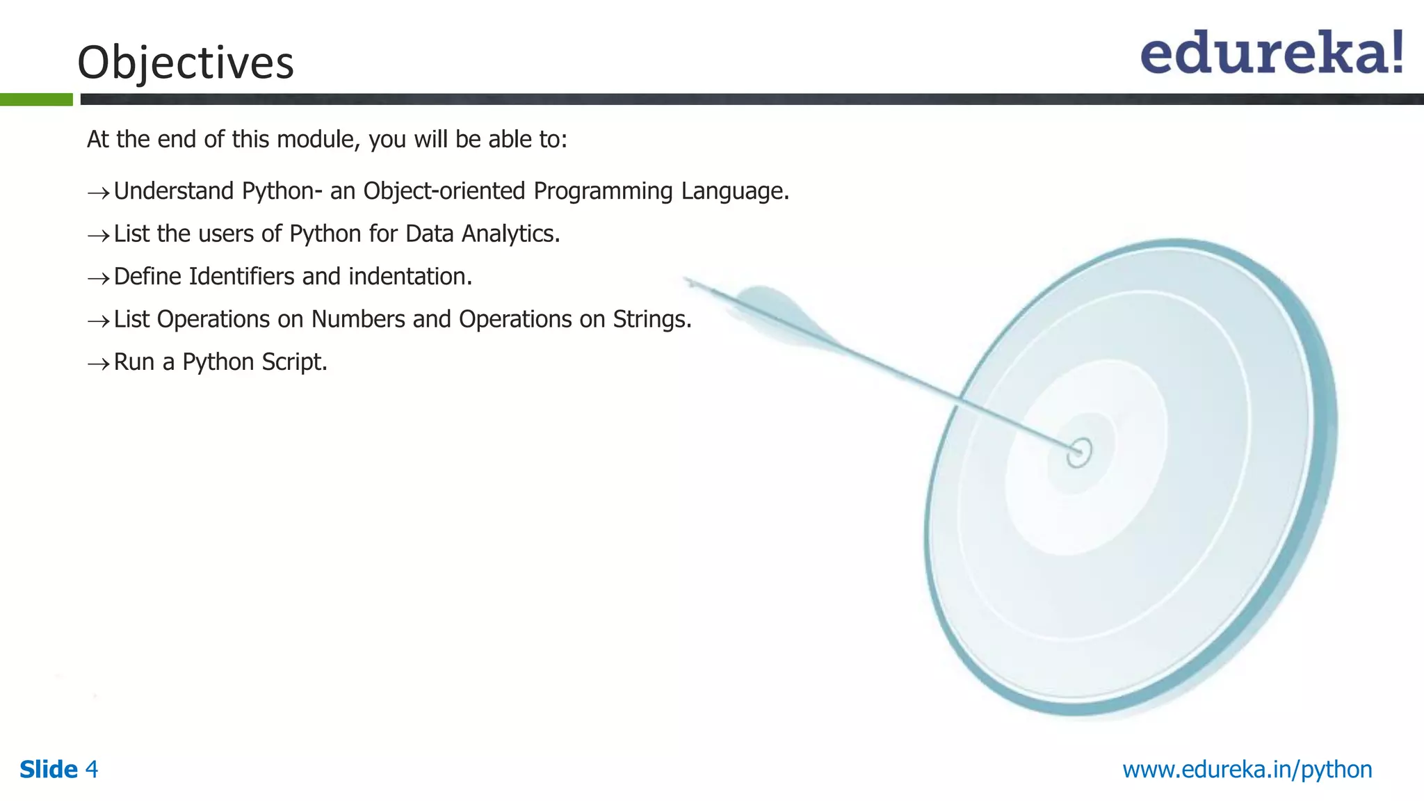 Slide 4 www.edureka.in/python
Objectives
Understand Python- an Object-oriented Programming Language.
List the users of Python for Data Analytics.
Define Identifiers and indentation.
List Operations on Numbers and Operations on Strings.
Run a Python Script.
At the end of this module, you will be able to:
 