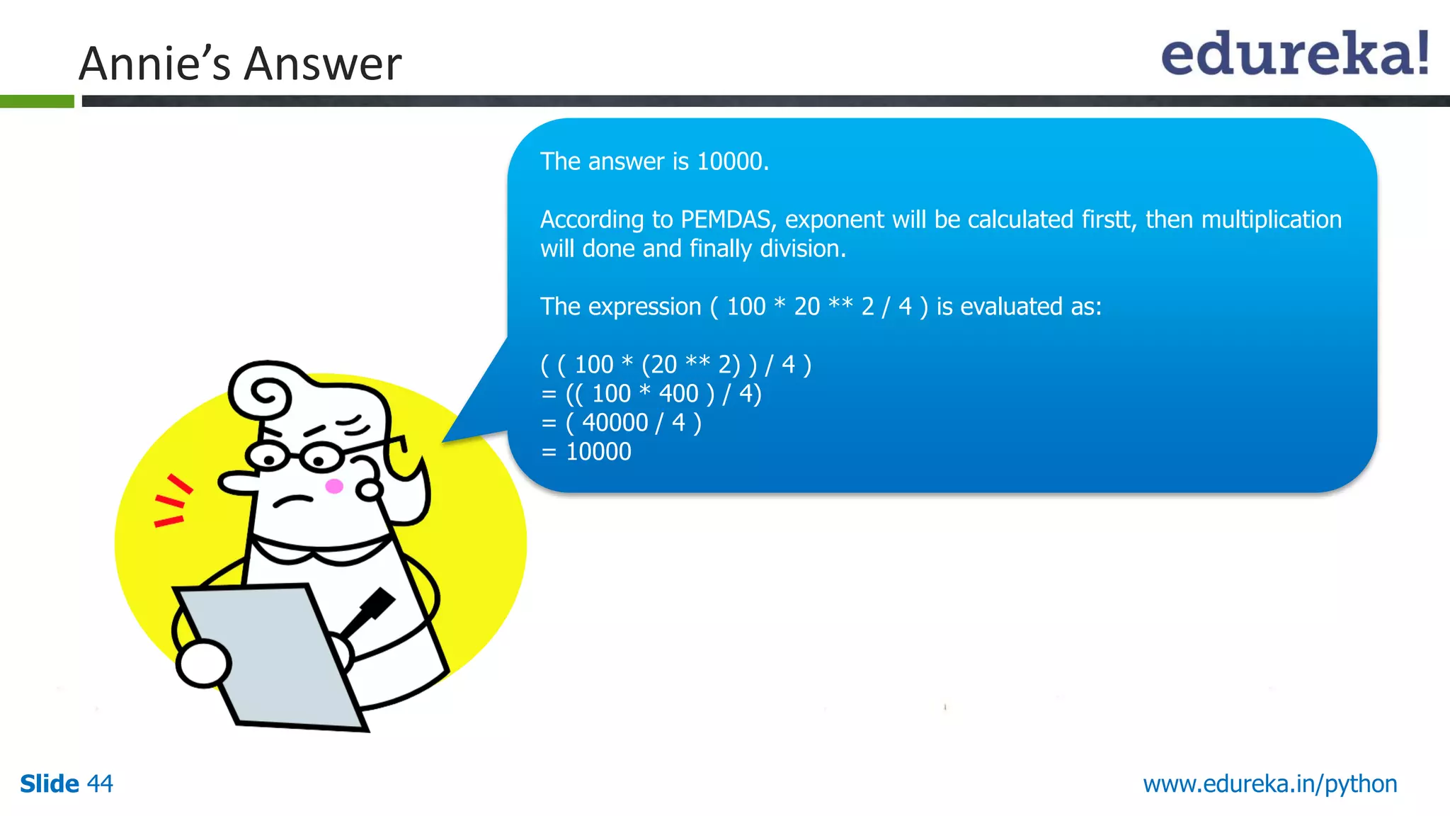 Slide 44 www.edureka.in/python
Annie’s Answer
The answer is 10000.
According to PEMDAS, exponent will be calculated firstt, then multiplication
will done and finally division.
The expression ( 100 * 20 ** 2 / 4 ) is evaluated as:
( ( 100 * (20 ** 2) ) / 4 )
= (( 100 * 400 ) / 4)
= ( 40000 / 4 )
= 10000
 