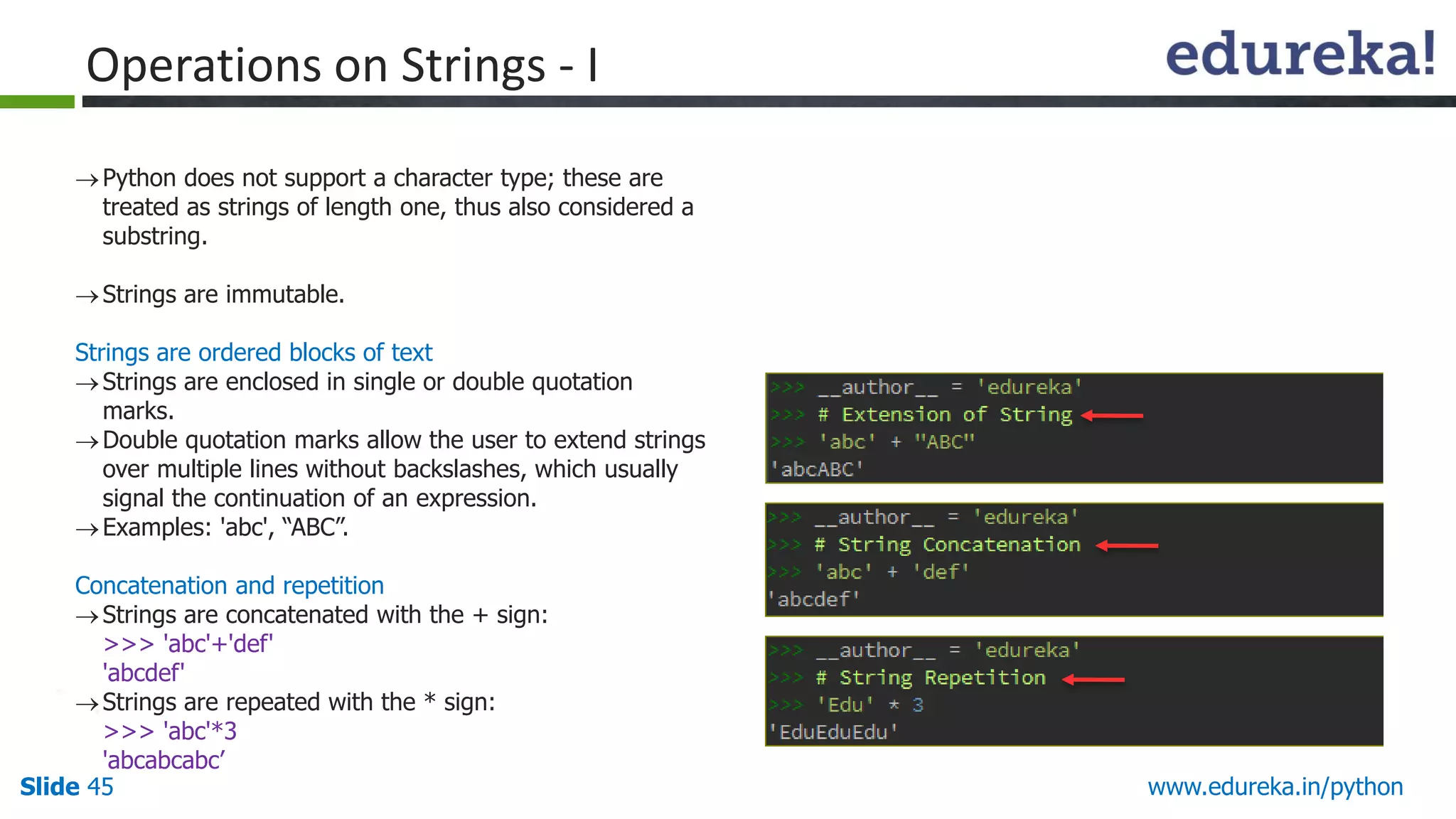 Slide 45 www.edureka.in/python
Python does not support a character type; these are
treated as strings of length one, thus also considered a
substring.
Strings are immutable.
Strings are ordered blocks of text
Strings are enclosed in single or double quotation
marks.
Double quotation marks allow the user to extend strings
over multiple lines without backslashes, which usually
signal the continuation of an expression.
Examples: 'abc', “ABC”.
Concatenation and repetition
Strings are concatenated with the + sign:
>>> 'abc'+'def'
'abcdef'
Strings are repeated with the * sign:
>>> 'abc'*3
'abcabcabc’
Operations on Strings - I
 