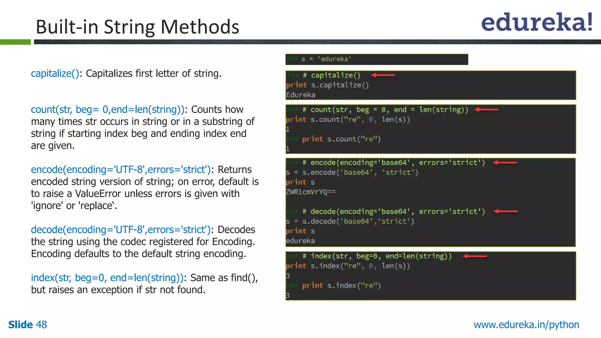 Slide 48 www.edureka.in/python
capitalize(): Capitalizes first letter of string.
count(str, beg= 0,end=len(string)): Counts how
many times str occurs in string or in a substring of
string if starting index beg and ending index end
are given.
encode(encoding='UTF-8',errors='strict'): Returns
encoded string version of string; on error, default is
to raise a ValueError unless errors is given with
'ignore' or 'replace‘.
decode(encoding='UTF-8',errors='strict'): Decodes
the string using the codec registered for Encoding.
Encoding defaults to the default string encoding.
index(str, beg=0, end=len(string)): Same as find(),
but raises an exception if str not found.
Built-in String Methods
 