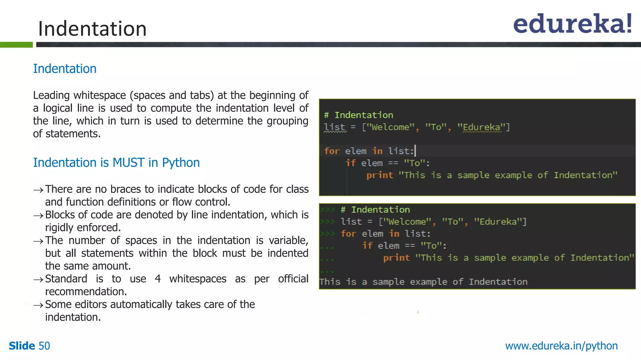 Slide 50 www.edureka.in/python
Indentation
Leading whitespace (spaces and tabs) at the beginning of
a logical line is used to compute the indentation level of
the line, which in turn is used to determine the grouping
of statements.
Indentation is MUST in Python
There are no braces to indicate blocks of code for class
and function definitions or flow control.
Blocks of code are denoted by line indentation, which is
rigidly enforced.
The number of spaces in the indentation is variable,
but all statements within the block must be indented
the same amount.
Standard is to use 4 whitespaces as per official
recommendation.
Some editors automatically takes care of the
indentation.
Indentation
 
