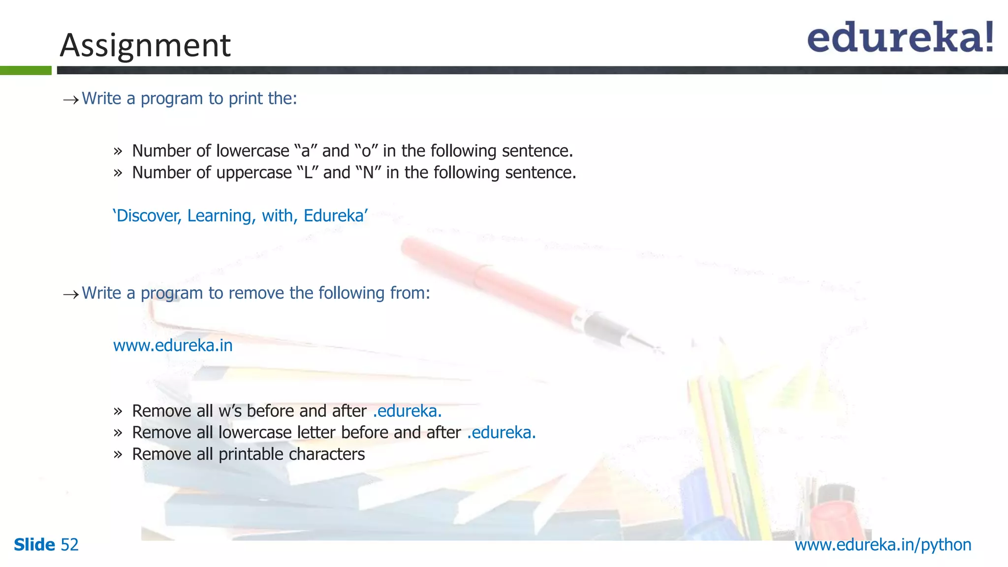 Slide 52 www.edureka.in/python
Assignment
Write a program to print the:
» Number of lowercase “a” and “o” in the following sentence.
» Number of uppercase “L” and “N” in the following sentence.
‘Discover, Learning, with, Edureka’
Write a program to remove the following from:
www.edureka.in
» Remove all w’s before and after .edureka.
» Remove all lowercase letter before and after .edureka.
» Remove all printable characters
 