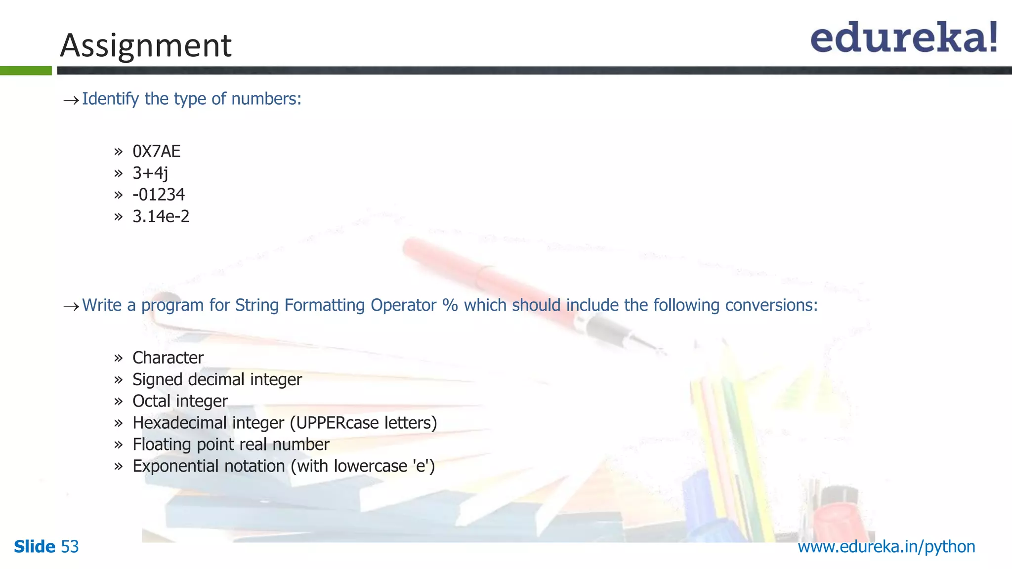 Slide 53 www.edureka.in/python
Assignment
Identify the type of numbers:
» 0X7AE
» 3+4j
» -01234
» 3.14e-2
Write a program for String Formatting Operator % which should include the following conversions:
» Character
» Signed decimal integer
» Octal integer
» Hexadecimal integer (UPPERcase letters)
» Floating point real number
» Exponential notation (with lowercase 'e')
 