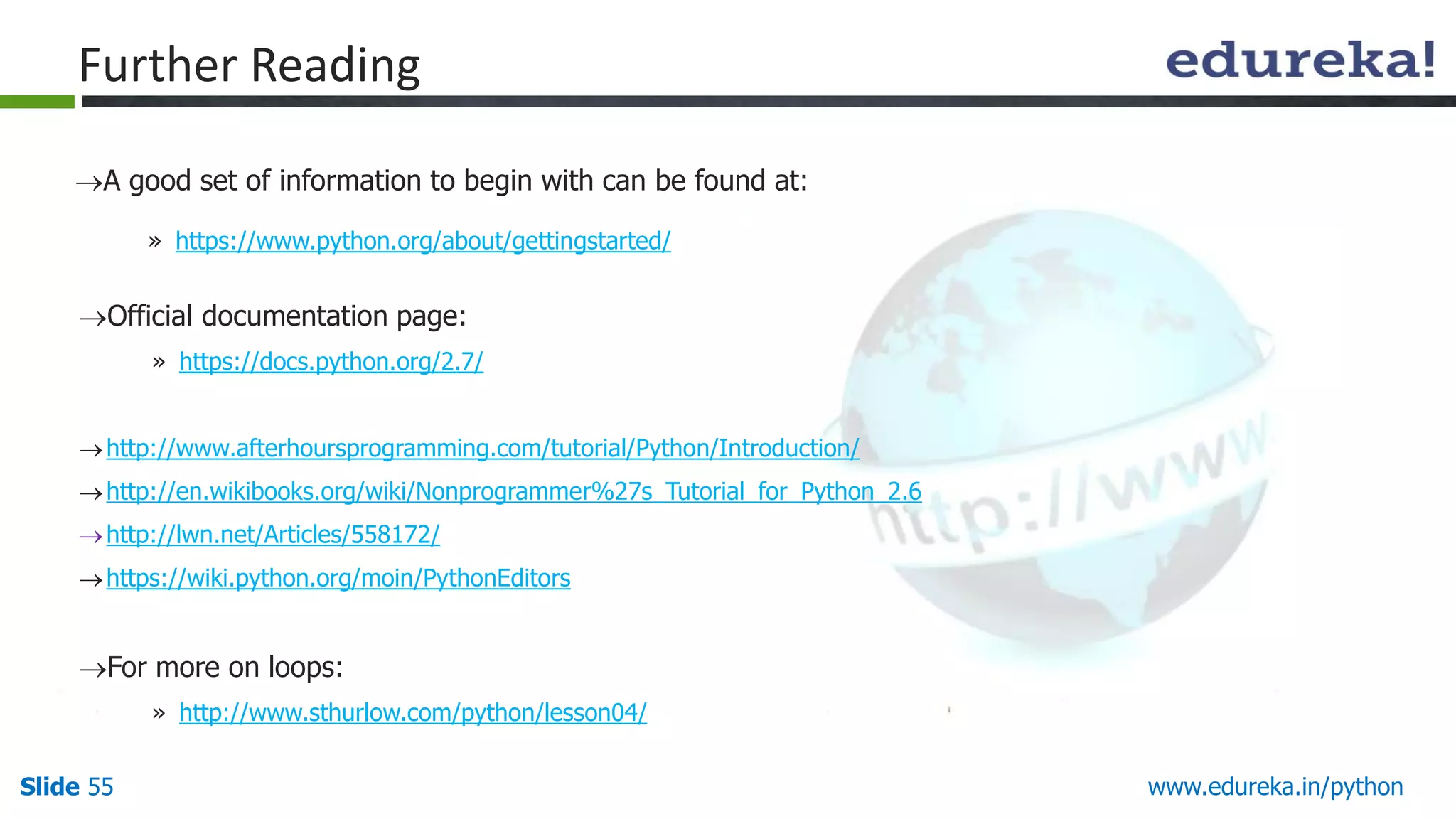 Slide 55 www.edureka.in/python
Further Reading
A good set of information to begin with can be found at:
» https://www.python.org/about/gettingstarted/
Official documentation page:
» https://docs.python.org/2.7/
http://www.afterhoursprogramming.com/tutorial/Python/Introduction/
http://en.wikibooks.org/wiki/Nonprogrammer%27s_Tutorial_for_Python_2.6
http://lwn.net/Articles/558172/
https://wiki.python.org/moin/PythonEditors
For more on loops:
» http://www.sthurlow.com/python/lesson04/
 