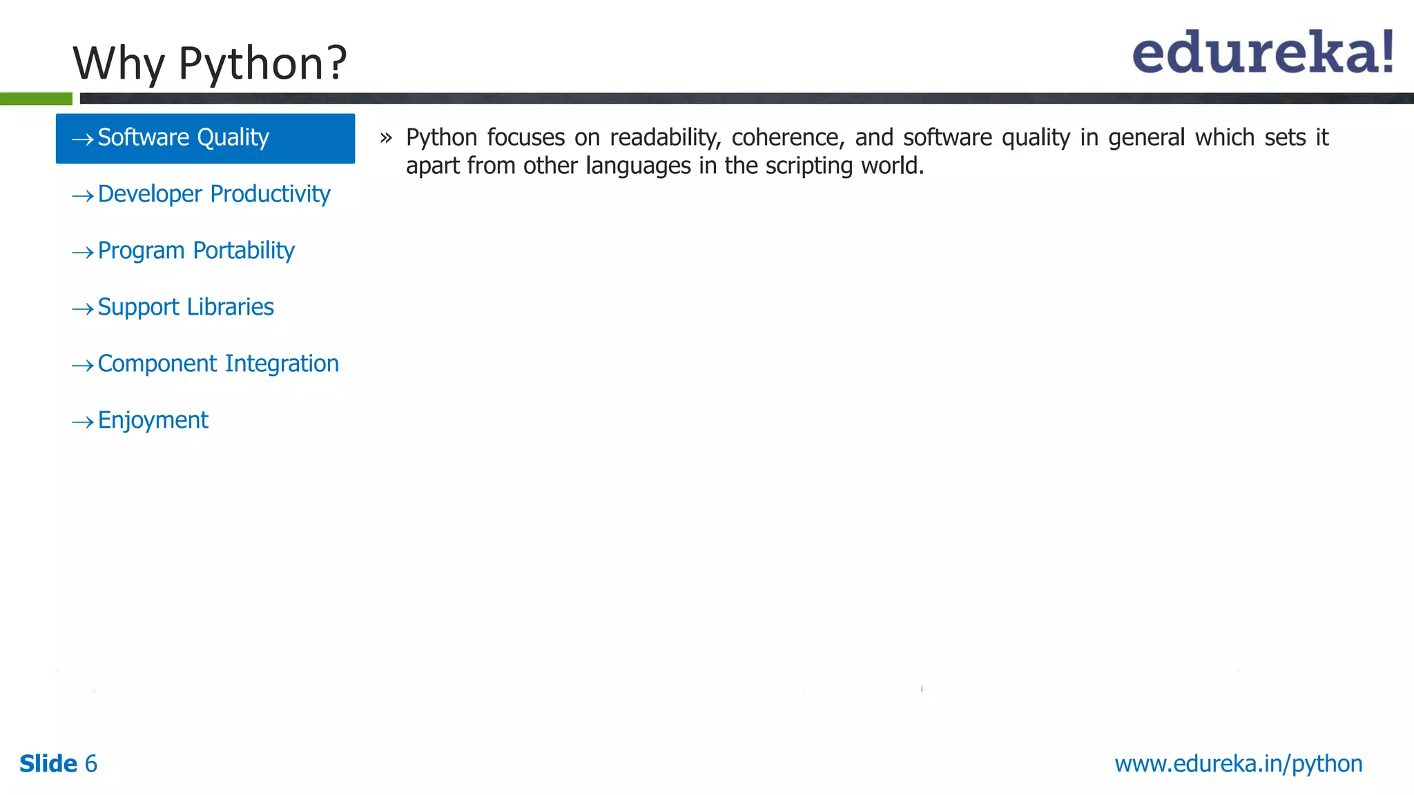 Slide 6 www.edureka.in/python
Why Python?
Software Quality
Developer Productivity
Program Portability
Support Libraries
Component Integration
Enjoyment
» Python focuses on readability, coherence, and software quality in general which sets it
apart from other languages in the scripting world.
 