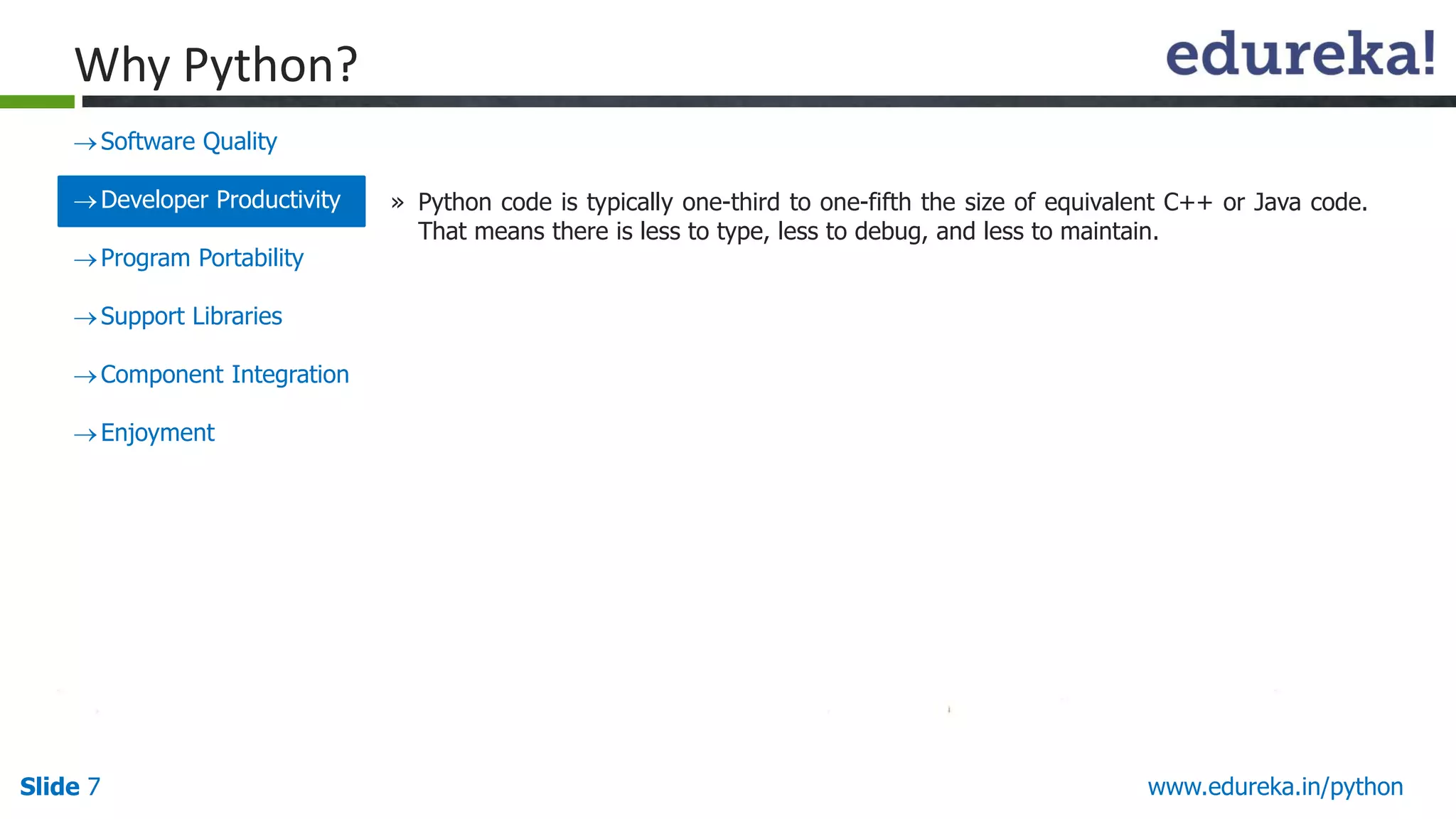 Slide 7 www.edureka.in/python
Why Python?
Software Quality
Developer Productivity
Program Portability
Support Libraries
Component Integration
Enjoyment
» Python code is typically one-third to one-fifth the size of equivalent C++ or Java code.
That means there is less to type, less to debug, and less to maintain.
 