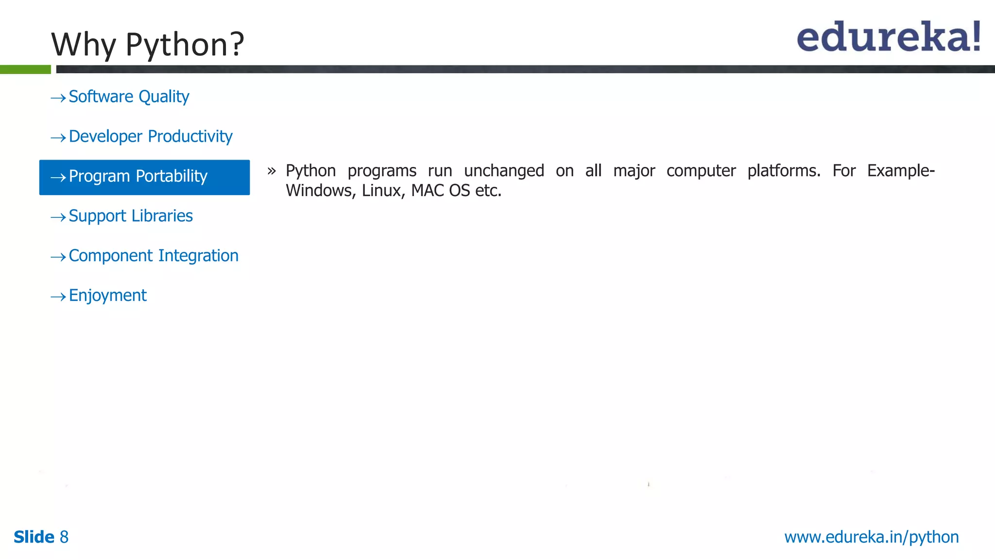 Slide 8 www.edureka.in/python
Why Python?
Software Quality
Developer Productivity
Program Portability
Support Libraries
Component Integration
Enjoyment
» Python programs run unchanged on all major computer platforms. For Example-
Windows, Linux, MAC OS etc.
 