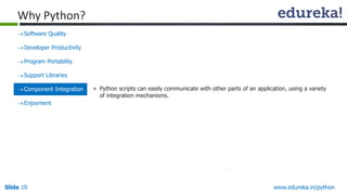 Slide 10 www.edureka.in/python
Why Python?
Software Quality
Developer Productivity
Program Portability
Support Libraries
Component Integration
Enjoyment
» Python scripts can easily communicate with other parts of an application, using a variety
of integration mechanisms.
 