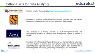Slide 17 www.edureka.in/python
Python Users for Data Analytics
Used for weather forecasting by http://www.forecastwatch.com/
AppNexus a real-time online-advertising-platform company uses the Python
programming language to help conduct heavy-duty data analysis.
The company is a leading provider of multi-manager/multi-asset risk
management analytics. A complete Risk Management System is written in
Python.
Scientists in the Theoretical Physics Division at Los Alamos National Laboratory
are using Python to control large-scale physics codes on massively parallel
supercomputers, high-end servers, and clusters. Python plays a central role in
controlling these simulations, performing data analysis, and visualization.
 