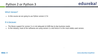Slide 19 www.edureka.in/python
Which Version?
 In this course we are going to use Python version 2.7.6
It is because:
 The library support for version 3.x is not adequate to fulfill day to day business needs.
 In the industry, most of the softwares are using version 2.x and hence it is the most widely used version.
Python 2 or Python 3
 