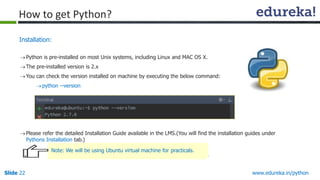 Slide 22 www.edureka.in/python
Installation:
Python is pre-installed on most Unix systems, including Linux and MAC OS X.
The pre-installed version is 2.x
You can check the version installed on machine by executing the below command:
python --version
Please refer the detailed Installation Guide available in the LMS.(You will find the installation guides under
Pythons Installation tab.)
How to get Python?
Note: We will be using Ubuntu virtual machine for practicals.
 