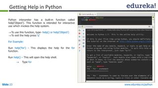 Slide 23 www.edureka.in/python
Getting Help in Python
Python interpreter has a built-in function called
help(‘Object’). This function is intended for interactive
use which invokes the help system.
To use this function, type- help() or help(‘Object’)
To exit the help press ‘q’
For Example:
Run help(‘for') - This displays the help for the for
function.
Run help() – This will open the help shell.
 Type for
“help” in Version 2.x & 3.x
 
