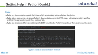 Slide 24 www.edureka.in/python
Pydoc
Pydoc is a documentation module for Python which gets installed with any Python distribution.
Pydoc allows programmers to access Python's documentation, generate HTML pages with documentation specifics,
and find the appropriate module for a particular job.
Pydoc can be accessed from a module-specific GUI from within the Python Interpreter, or from a command line shell.
Getting Help in Python(Contd.)
“pydoc” (needs to be executed on Terminal)
 
