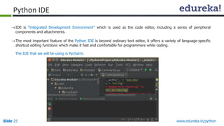 Slide 25 www.edureka.in/python
Python IDE
IDE is “Integrated Development Environment” which is used as the code editor, including a series of peripheral
components and attachments.
The most important feature of the Python IDE is beyond ordinary text editor, it offers a variety of language-specific
shortcut editing functions which make it fast and comfortable for programmers while coding.
The IDE that we will be using is Pycharm.
 