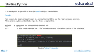 Slide 27 www.edureka.in/python
To start Python, all you need to do is type python into your command line.
Example:
From here on, the $ sign denotes the start of a terminal command line, and the # sign denotes a comment.
Python ignores anything written to the right of a # sign on a given line.
$ python # Type python into your terminal's command line
>>> # After a short message, the “>>>” symbol will appear. This signals the start of the Interpreter.
Starting Python
Starting “python” Interpreter
 