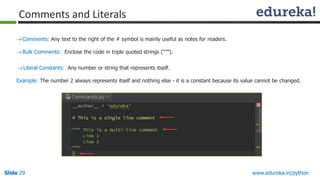 Slide 29 www.edureka.in/python
Comments: Any text to the right of the # symbol is mainly useful as notes for readers.
Bulk Comments: Enclose the code in triple quoted strings (“””).
Literal Constants: Any number or string that represents itself.
Example: The number 2 always represents itself and nothing else - it is a constant because its value cannot be changed.
Comments and Literals
 