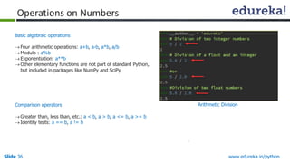 Slide 36 www.edureka.in/python
Basic algebraic operations
Four arithmetic operations: a+b, a-b, a*b, a/b
Modulo : a%b
Exponentiation: a**b
Other elementary functions are not part of standard Python,
but included in packages like NumPy and SciPy
Comparison operators
Greater than, less than, etc.: a < b, a > b, a <= b, a >= b
Identity tests: a == b, a != b
Operations on Numbers
Arithmetic Division
 