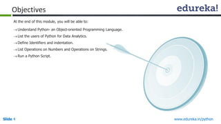 Slide 4 www.edureka.in/python
Objectives
Understand Python- an Object-oriented Programming Language.
List the users of Python for Data Analytics.
Define Identifiers and indentation.
List Operations on Numbers and Operations on Strings.
Run a Python Script.
At the end of this module, you will be able to:
 