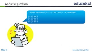 Slide 40 www.edureka.in/python
Annie’s Question
3. What is the output of ( 2 | 4 ), ( 2 & 4 ), and ( 2 ^ 4 ) respectively?
A. 6, 0 and 6
B. 6, 6 and 6
C. 0, 6 and 6
D. 6, 0 and 0
 