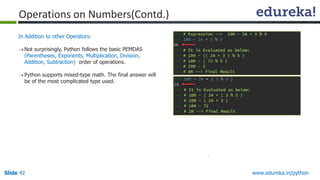 Slide 42 www.edureka.in/python
In Addition to other Operators:
Not surprisingly, Python follows the basic PEMDAS
(Parentheses, Exponents, Multiplication, Division,
Addition, Subtraction) order of operations.
Python supports mixed-type math. The final answer will
be of the most complicated type used.
Operations on Numbers(Contd.)
 