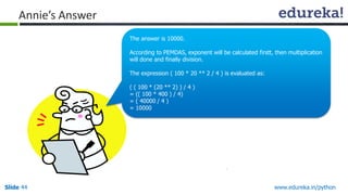Slide 44 www.edureka.in/python
Annie’s Answer
The answer is 10000.
According to PEMDAS, exponent will be calculated firstt, then multiplication
will done and finally division.
The expression ( 100 * 20 ** 2 / 4 ) is evaluated as:
( ( 100 * (20 ** 2) ) / 4 )
= (( 100 * 400 ) / 4)
= ( 40000 / 4 )
= 10000
 