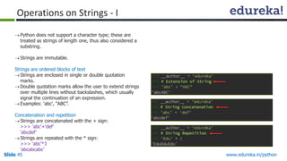 Slide 45 www.edureka.in/python
Python does not support a character type; these are
treated as strings of length one, thus also considered a
substring.
Strings are immutable.
Strings are ordered blocks of text
Strings are enclosed in single or double quotation
marks.
Double quotation marks allow the user to extend strings
over multiple lines without backslashes, which usually
signal the continuation of an expression.
Examples: 'abc', “ABC”.
Concatenation and repetition
Strings are concatenated with the + sign:
>>> 'abc'+'def'
'abcdef'
Strings are repeated with the * sign:
>>> 'abc'*3
'abcabcabc’
Operations on Strings - I
 