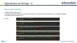 Slide 46 www.edureka.in/python
Indexing and Slicing Operation
Python starts indexing at 0.
A string s will have indexes running from 0 to len(s)-1 (where len(s) is the length of s) in integer quantities.
s[i] fetches the ith element in s.
Example :
Operations on Strings - II
 