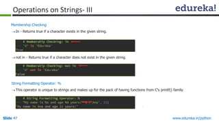 Slide 47 www.edureka.in/python
Membership Checking
In - Returns true if a character exists in the given string.
not in - Returns true if a character does not exist in the given string.
String Formatting Operator: %
This operator is unique to strings and makes up for the pack of having functions from C's printf() family.
Operations on Strings- III
 