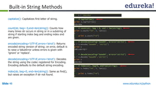 Slide 48 www.edureka.in/python
capitalize(): Capitalizes first letter of string.
count(str, beg= 0,end=len(string)): Counts how
many times str occurs in string or in a substring of
string if starting index beg and ending index end
are given.
encode(encoding='UTF-8',errors='strict'): Returns
encoded string version of string; on error, default is
to raise a ValueError unless errors is given with
'ignore' or 'replace‘.
decode(encoding='UTF-8',errors='strict'): Decodes
the string using the codec registered for Encoding.
Encoding defaults to the default string encoding.
index(str, beg=0, end=len(string)): Same as find(),
but raises an exception if str not found.
Built-in String Methods
 