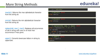 Slide 49 www.edureka.in/python
max(str): Returns the max alphabetical character
from the string str.
min(str): Returns the min alphabetical character
from the string str.
replace(old, new [, max]): Replaces all occurrences
of old in string with new or at most max
occurrences if max given.
upper(): Converts lowercase letters in string to
uppercase.
More String Methods
 