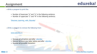 Slide 52 www.edureka.in/python
Assignment
Write a program to print the:
» Number of lowercase “a” and “o” in the following sentence.
» Number of uppercase “L” and “N” in the following sentence.
‘Discover, Learning, with, Edureka’
Write a program to remove the following from:
www.edureka.in
» Remove all w’s before and after .edureka.
» Remove all lowercase letter before and after .edureka.
» Remove all printable characters
 