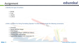 Slide 53 www.edureka.in/python
Assignment
Identify the type of numbers:
» 0X7AE
» 3+4j
» -01234
» 3.14e-2
Write a program for String Formatting Operator % which should include the following conversions:
» Character
» Signed decimal integer
» Octal integer
» Hexadecimal integer (UPPERcase letters)
» Floating point real number
» Exponential notation (with lowercase 'e')
 