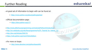 Slide 55 www.edureka.in/python
Further Reading
A good set of information to begin with can be found at:
» https://www.python.org/about/gettingstarted/
Official documentation page:
» https://docs.python.org/2.7/
http://www.afterhoursprogramming.com/tutorial/Python/Introduction/
http://en.wikibooks.org/wiki/Nonprogrammer%27s_Tutorial_for_Python_2.6
http://lwn.net/Articles/558172/
https://wiki.python.org/moin/PythonEditors
For more on loops:
» http://www.sthurlow.com/python/lesson04/
 