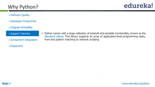 Slide 9 www.edureka.in/python
Why Python?
Software Quality
Developer Productivity
Program Portability
Support Libraries
Component Integration
Enjoyment
» Python comes with a large collection of prebuilt and portable functionality, known as the
Standard Library. This library supports an array of application-level programming tasks,
from text pattern matching to network scripting.
 