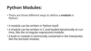 Python Modules:
• There are three different ways to define a module in
Python:
• A module can be written in Python itself.
• A module can be written in C and loaded dynamically at run-
time, like the re (regular expression) module.
• A built-in module is intrinsically contained in the interpreter,
like the itertools module.
 