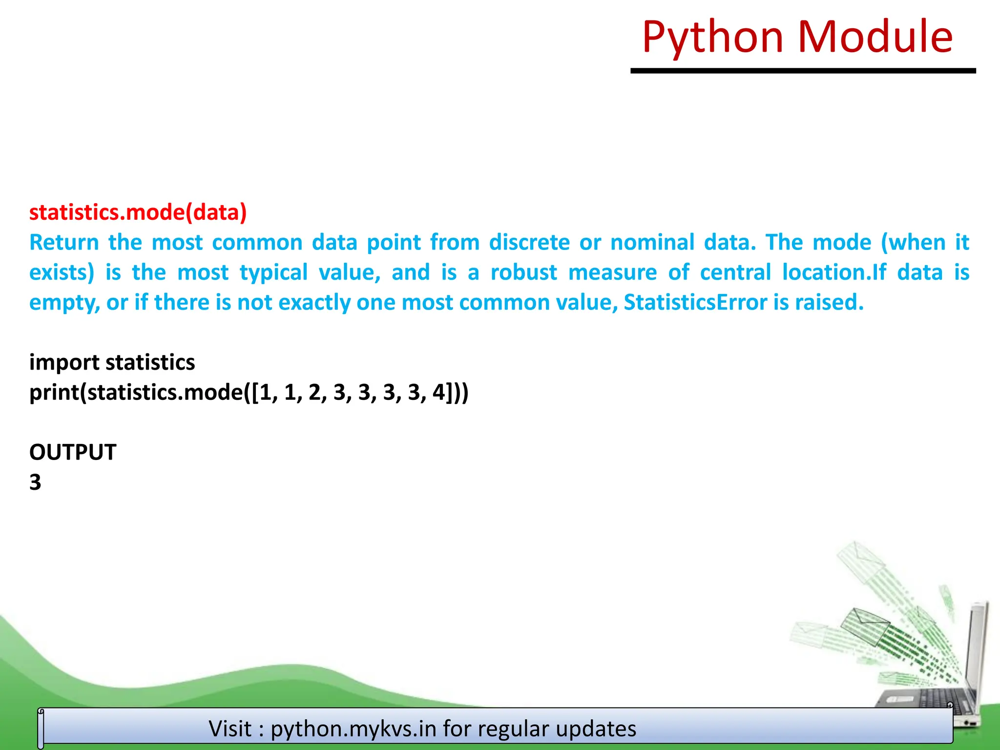 statistics.mode(data) Return the most common data point from discrete or nominal data. The mode (when it exists) is the most typical value, and is a robust measure of central location.If data is empty, or if there is not exactly one most common value, StatisticsError is raised. import statistics print(statistics.mode([1, 1, 2, 3, 3, 3, 3, 4])) OUTPUT 3 Python Module Visit : python.mykvs.in for regular updates 