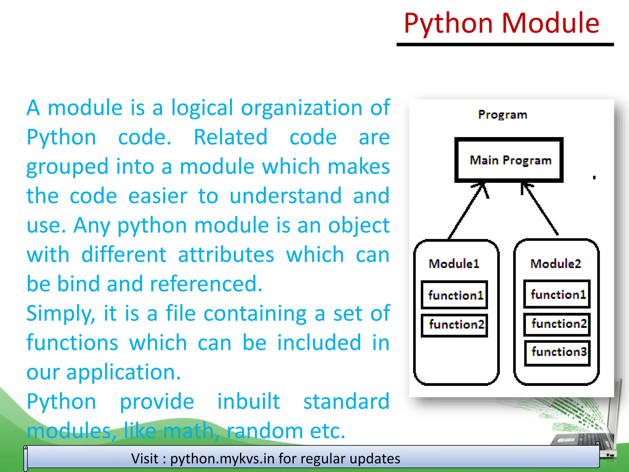 Python Module A module is a logical organization of Python code. Related code are grouped into a module which makes the code easier to understand and use. Any python module is an object with different attributes which can be bind and referenced. Simply, it is a file containing a set of functions which can be included in our application. Python provide inbuilt standard modules, like math, random etc. Visit : python.mykvs.in for regular updates 
