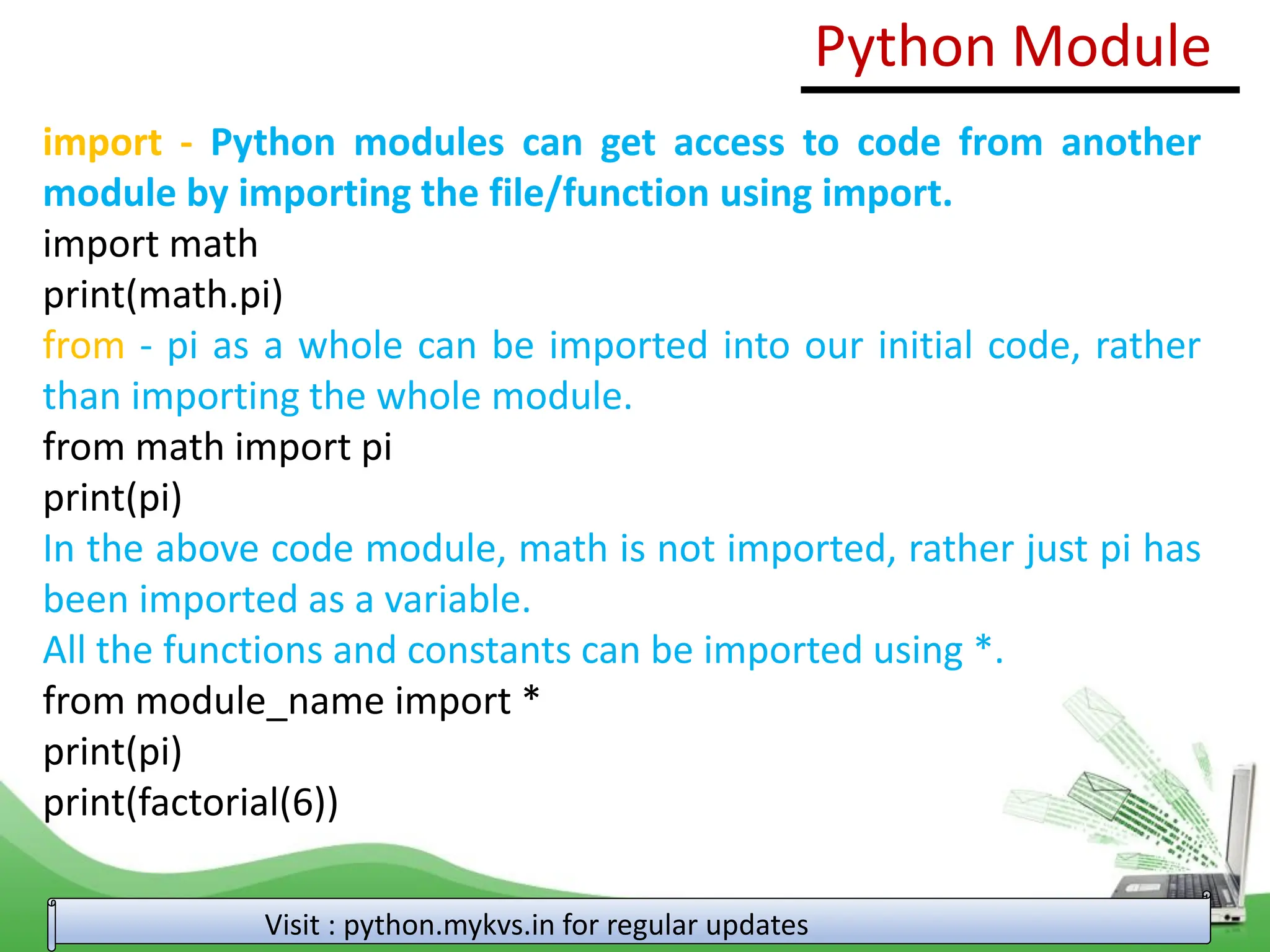 import - Python modules can get access to code from another module by importing the file/function using import. import math print(math.pi) from - pi as a whole can be imported into our initial code, rather than importing the whole module. from math import pi print(pi) In the above code module, math is not imported, rather just pi has been imported as a variable. All the functions and constants can be imported using *. from module_name import * print(pi) print(factorial(6)) Python Module Visit : python.mykvs.in for regular updates 