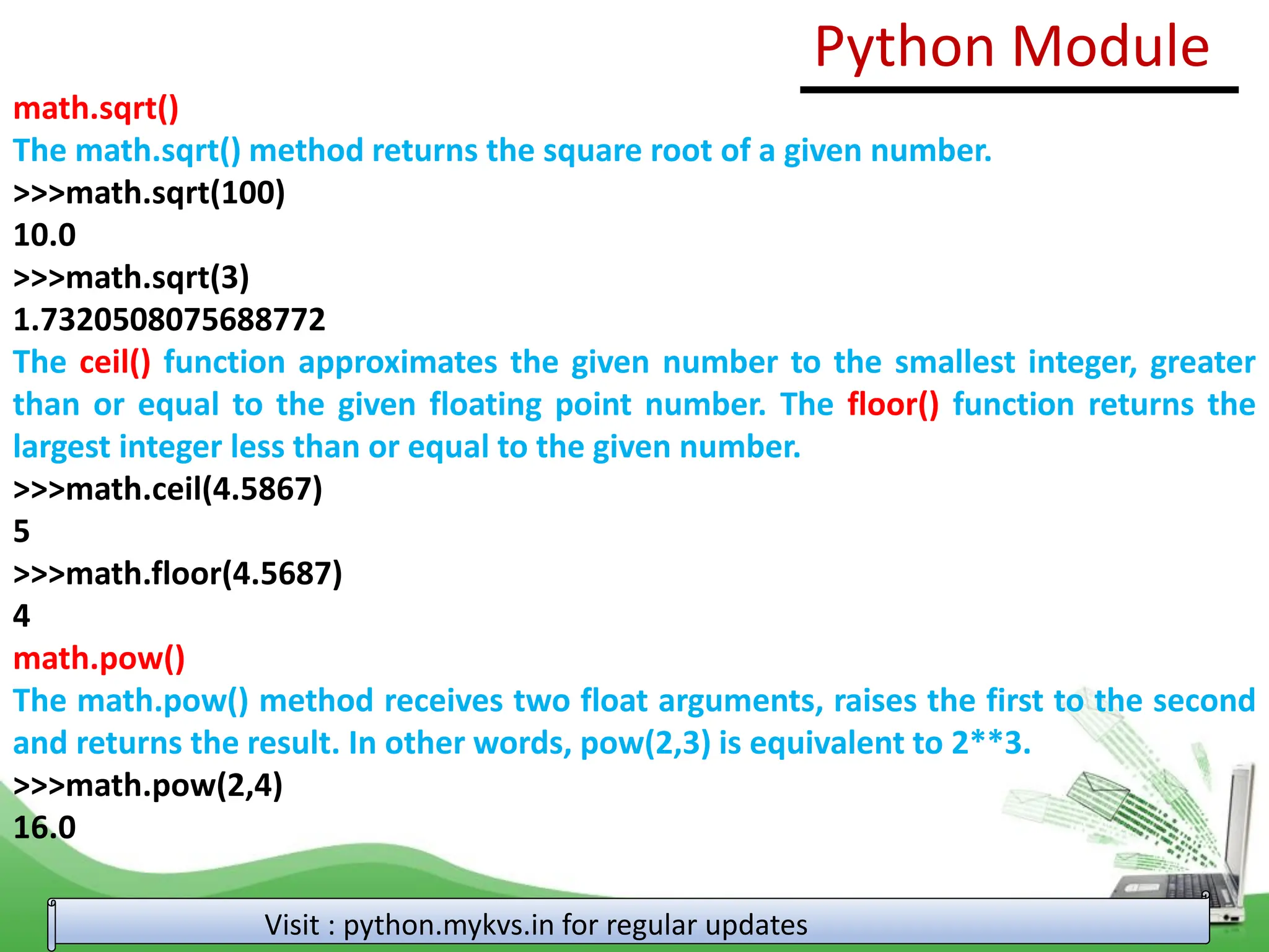 math.sqrt() The math.sqrt() method returns the square root of a given number. >>>math.sqrt(100) 10.0 >>>math.sqrt(3) 1.7320508075688772 The ceil() function approximates the given number to the smallest integer, greater than or equal to the given floating point number. The floor() function returns the largest integer less than or equal to the given number. >>>math.ceil(4.5867) 5 >>>math.floor(4.5687) 4 math.pow() The math.pow() method receives two float arguments, raises the first to the second and returns the result. In other words, pow(2,3) is equivalent to 2**3. >>>math.pow(2,4) 16.0 Python Module Visit : python.mykvs.in for regular updates 